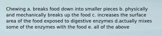 Chewing a. breaks food down into smaller pieces b. physically and mechanically breaks up the food c. increases the surface area of the food exposed to digestive enzymes d.actually mixes some of the enzymes with the food e. all of the above