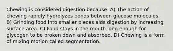 Chewing is considered digestion because: A) The action of chewing rapidly hydrolyzes bonds between glucose molecules. B) Grinding food into smaller pieces aids digestion by increasing surface area. C) Food stays in the mouth long enough for glycogen to be broken down and absorbed. D) Chewing is a form of mixing motion called segmentation.