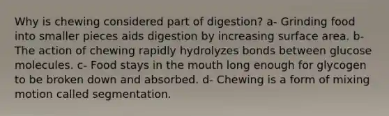 Why is chewing considered part of digestion? a- Grinding food into smaller pieces aids digestion by increasing surface area. b- The action of chewing rapidly hydrolyzes bonds between glucose molecules. c- Food stays in the mouth long enough for glycogen to be broken down and absorbed. d- Chewing is a form of mixing motion called segmentation.