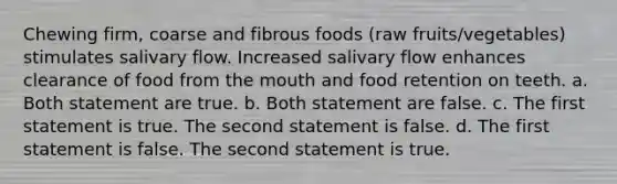 Chewing firm, coarse and fibrous foods (raw fruits/vegetables) stimulates salivary flow. Increased salivary flow enhances clearance of food from the mouth and food retention on teeth. a. Both statement are true. b. Both statement are false. c. The first statement is true. The second statement is false. d. The first statement is false. The second statement is true.