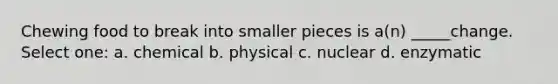 Chewing food to break into smaller pieces is a(n) _____change. Select one: a. chemical b. physical c. nuclear d. enzymatic