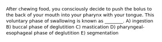 After chewing food, you consciously decide to push the bolus to the back of your mouth into your pharynx with your tongue. This voluntary phase of swallowing is known as ________. A) ingestion B) buccal phase of deglutition C) mastication D) pharyngeal-esophageal phase of deglutition E) segmentation