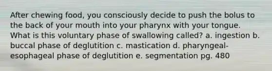 After chewing food, you consciously decide to push the bolus to the back of your mouth into your pharynx with your tongue. What is this voluntary phase of swallowing called? a. ingestion b. buccal phase of deglutition c. mastication d. pharyngeal-esophageal phase of deglutition e. segmentation pg. 480