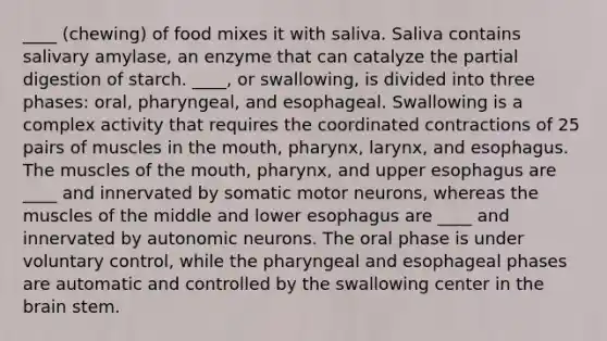 ____ (chewing) of food mixes it with saliva. Saliva contains salivary amylase, an enzyme that can catalyze the partial digestion of starch. ____, or swallowing, is divided into three phases: oral, pharyngeal, and esophageal. Swallowing is a complex activity that requires the coordinated contractions of 25 pairs of muscles in the mouth, pharynx, larynx, and esophagus. The muscles of the mouth, pharynx, and upper esophagus are ____ and innervated by somatic motor neurons, whereas the muscles of the middle and lower esophagus are ____ and innervated by autonomic neurons. The oral phase is under voluntary control, while the pharyngeal and esophageal phases are automatic and controlled by the swallowing center in the brain stem.