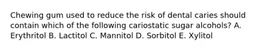 Chewing gum used to reduce the risk of dental caries should contain which of the following cariostatic sugar alcohols? A. Erythritol B. Lactitol C. Mannitol D. Sorbitol E. Xylitol