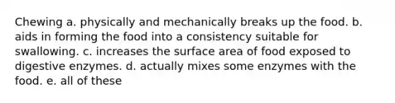 Chewing a. physically and mechanically breaks up the food. b. aids in forming the food into a consistency suitable for swallowing. c. increases the surface area of food exposed to <a href='https://www.questionai.com/knowledge/kK14poSlmL-digestive-enzymes' class='anchor-knowledge'>digestive enzymes</a>. d. actually mixes some enzymes with the food. e. all of these