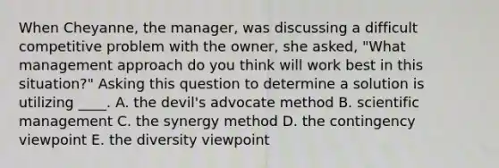 When Cheyanne, the manager, was discussing a difficult competitive problem with the owner, she asked, "What management approach do you think will work best in this situation?" Asking this question to determine a solution is utilizing ____. A. the devil's advocate method B. scientific management C. the synergy method D. the contingency viewpoint E. the diversity viewpoint