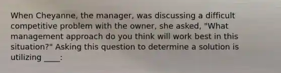 When Cheyanne, the manager, was discussing a difficult competitive problem with the owner, she asked, "What management approach do you think will work best in this situation?" Asking this question to determine a solution is utilizing ____: