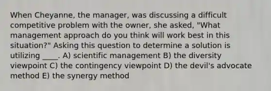 When Cheyanne, the manager, was discussing a difficult competitive problem with the owner, she asked, "What management approach do you think will work best in this situation?" Asking this question to determine a solution is utilizing ____. A) scientific management B) the diversity viewpoint C) the contingency viewpoint D) the devil's advocate method E) the synergy method