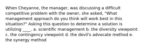 When Cheyanne, the manager, was discussing a difficult competitive problem with the owner, she asked, "What management approach do you think will work best in this situation?" Asking this question to determine a solution is utilizing ____. a. scientific management b. the diversity viewpoint c. the contingency viewpoint d. the devil's advocate method e. the synergy method