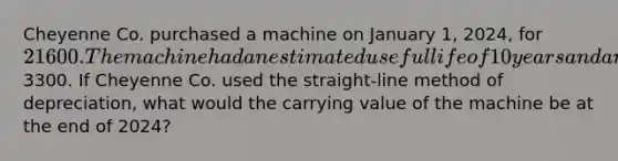 Cheyenne Co. purchased a machine on January 1, 2024, for 21600. The machine had an estimated useful life of 10 years and an estimated residual value of3300. If Cheyenne Co. used the straight-line method of depreciation, what would the carrying value of the machine be at the end of 2024?