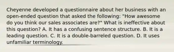 Cheyenne developed a questionnaire about her business with an open-ended question that asked the following: "How awesome do you think our sales associates are?" What is ineffective about this question? A. It has a confusing sentence structure. B. It is a leading question. C. It is a double-barreled question. D. It uses unfamiliar terminology.