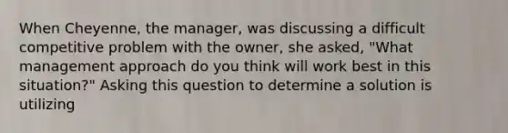 When Cheyenne, the manager, was discussing a difficult competitive problem with the owner, she asked, "What management approach do you think will work best in this situation?" Asking this question to determine a solution is utilizing