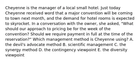 Cheyenne is the manager of a local small hotel. Just today Cheyenne received word that a major convention will be coming to town next month, and the demand for hotel rooms is expected to skyrocket. In a conversation with the owner, she asked, "What should our approach to pricing be for the week of the convention? Should we require payment in full at the time of the reservation?" Which management method is Cheyenne using? A. the devil's advocate method B. scientific management C. the synergy method D. the contingency viewpoint E. the diversity viewpoint