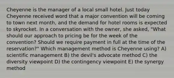 Cheyenne is the manager of a local small hotel. Just today Cheyenne received word that a major convention will be coming to town next month, and the demand for hotel rooms is expected to skyrocket. In a conversation with the owner, she asked, "What should our approach to pricing be for the week of the convention? Should we require payment in full at the time of the reservation?" Which management method is Cheyenne using? A) scientific management B) the devil's advocate method C) the diversity viewpoint D) the contingency viewpoint E) the synergy method