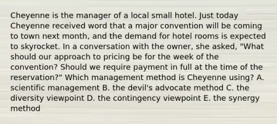 Cheyenne is the manager of a local small hotel. Just today Cheyenne received word that a major convention will be coming to town next month, and the demand for hotel rooms is expected to skyrocket. In a conversation with the owner, she asked, "What should our approach to pricing be for the week of the convention? Should we require payment in full at the time of the reservation?" Which management method is Cheyenne using? A. scientific management B. the devil's advocate method C. the diversity viewpoint D. the contingency viewpoint E. the synergy method