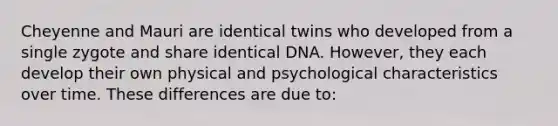 Cheyenne and Mauri are identical twins who developed from a single zygote and share identical DNA. However, they each develop their own physical and psychological characteristics over time. These differences are due to: