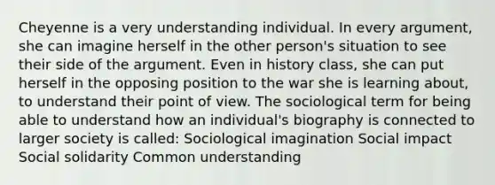 Cheyenne is a very understanding individual. In every argument, she can imagine herself in the other person's situation to see their side of the argument. Even in history class, she can put herself in the opposing position to the war she is learning about, to understand their point of view. The sociological term for being able to understand how an individual's biography is connected to larger society is called: Sociological imagination Social impact Social solidarity Common understanding