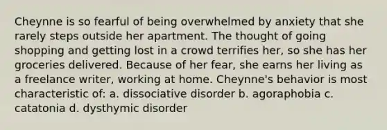 Cheynne is so fearful of being overwhelmed by anxiety that she rarely steps outside her apartment. The thought of going shopping and getting lost in a crowd terrifies her, so she has her groceries delivered. Because of her fear, she earns her living as a freelance writer, working at home. Cheynne's behavior is most characteristic of: a. dissociative disorder b. agoraphobia c. catatonia d. dysthymic disorder