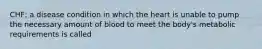 CHF; a disease condition in which the heart is unable to pump the necessary amount of blood to meet the body's metabolic requirements is called