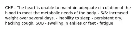 CHF - The heart is unable to maintain adequate circulation of the blood to meet the metabolic needs of the body. - S/S: increased weight over several days, - inability to sleep - persistent dry, hacking cough, SOB - swelling in ankles or feet - fatigue