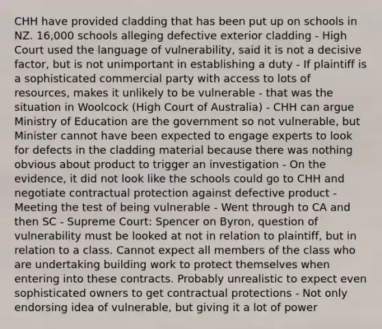 CHH have provided cladding that has been put up on schools in NZ. 16,000 schools alleging defective exterior cladding - High Court used the language of vulnerability, said it is not a decisive factor, but is not unimportant in establishing a duty - If plaintiff is a sophisticated commercial party with access to lots of resources, makes it unlikely to be vulnerable - that was the situation in Woolcock (High Court of Australia) - CHH can argue Ministry of Education are the government so not vulnerable, but Minister cannot have been expected to engage experts to look for defects in the cladding material because there was nothing obvious about product to trigger an investigation - On the evidence, it did not look like the schools could go to CHH and negotiate contractual protection against defective product - Meeting the test of being vulnerable - Went through to CA and then SC - Supreme Court: Spencer on Byron, question of vulnerability must be looked at not in relation to plaintiff, but in relation to a class. Cannot expect all members of the class who are undertaking building work to protect themselves when entering into these contracts. Probably unrealistic to expect even sophisticated owners to get contractual protections - Not only endorsing idea of vulnerable, but giving it a lot of power