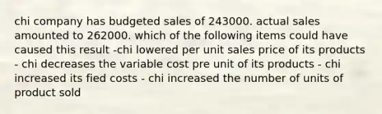 chi company has budgeted sales of 243000. actual sales amounted to 262000. which of the following items could have caused this result -chi lowered per unit sales price of its products - chi decreases the variable cost pre unit of its products - chi increased its fied costs - chi increased the number of units of product sold