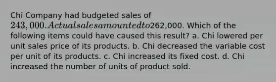 Chi Company had budgeted sales of 243,000. Actual sales amounted to262,000. Which of the following items could have caused this result? a. Chi lowered per unit sales price of its products. b. Chi decreased the variable cost per unit of its products. c. Chi increased its fixed cost. d. Chi increased the number of units of product sold.