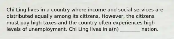 Chi Ling lives in a country where income and social services are distributed equally among its citizens. However, the citizens must pay high taxes and the country often experiences high levels of unemployment. Chi Ling lives in a(n) ________ nation.