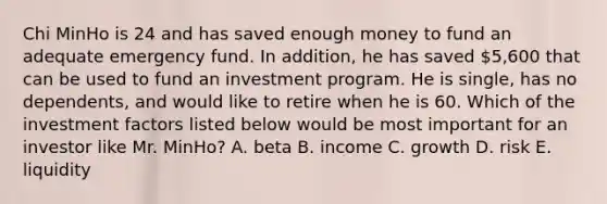 Chi MinHo is 24 and has saved enough money to fund an adequate emergency fund. In addition, he has saved 5,600 that can be used to fund an investment program. He is single, has no dependents, and would like to retire when he is 60. Which of the investment factors listed below would be most important for an investor like Mr. MinHo? A. beta B. income C. growth D. risk E. liquidity