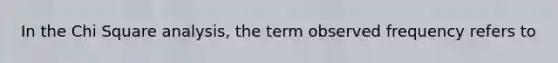 In the Chi Square analysis, the term observed frequency refers to