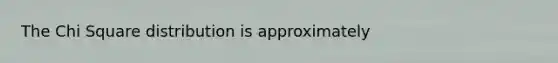 The Chi Square distribution is approximately