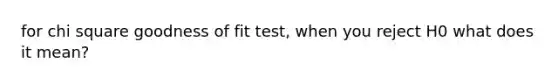 for chi square goodness of fit test, when you reject H0 what does it mean?