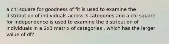 a chi square for goodness of fit is used to examine the distribution of individuals across 3 categories and a chi square for independence is used to examine the distribution of individuals in a 2x3 matrix of categories . which has the larger value of df?