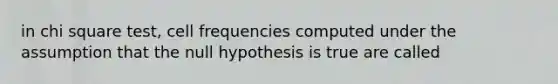 in chi square test, cell frequencies computed under the assumption that the null hypothesis is true are called