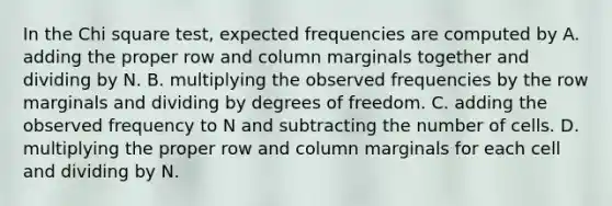 In the Chi square test, expected frequencies are computed by A. adding the proper row and column marginals together and dividing by N. B. multiplying the observed frequencies by the row marginals and dividing by degrees of freedom. C. adding the observed frequency to N and subtracting the number of cells. D. multiplying the proper row and column marginals for each cell and dividing by N.