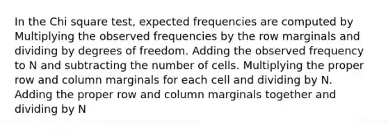 In the Chi square test, expected frequencies are computed by Multiplying the observed frequencies by the row marginals and dividing by degrees of freedom. Adding the observed frequency to N and subtracting the number of cells. Multiplying the proper row and column marginals for each cell and dividing by N. Adding the proper row and column marginals together and dividing by N