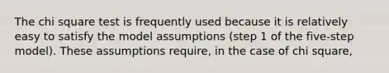 The chi square test is frequently used because it is relatively easy to satisfy the model assumptions (step 1 of the five-step model). These assumptions require, in the case of chi square,