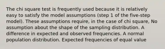 The chi square test is frequently used because it is relatively easy to satisfy the model assumptions (step 1 of the five-step model). These assumptions require, in the case of chi square, No assumption about the shape of the sampling distribution. A difference in expected and observed frequencies. A normal population distribution. Expected frequencies of equal value