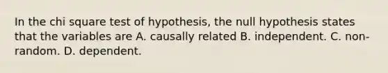 In the chi square test of hypothesis, the null hypothesis states that the variables are A. causally related B. independent. C. non-random. D. dependent.