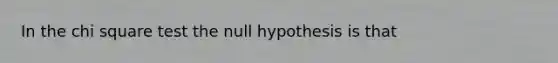 In the chi square test the null hypothesis is that