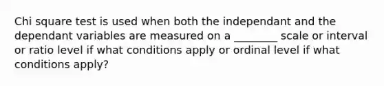 Chi square test is used when both the independant and the dependant variables are measured on a ________ scale or interval or ratio level if what conditions apply or ordinal level if what conditions apply?