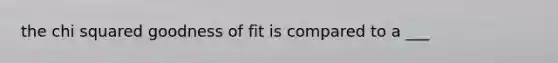 the chi squared goodness of fit is compared to a ___