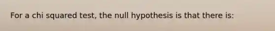 For a chi squared test, the null hypothesis is that there is: