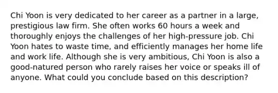 Chi Yoon is very dedicated to her career as a partner in a large, prestigious law firm. She often works 60 hours a week and thoroughly enjoys the challenges of her high-pressure job. Chi Yoon hates to waste time, and efficiently manages her home life and work life. Although she is very ambitious, Chi Yoon is also a good-natured person who rarely raises her voice or speaks ill of anyone. What could you conclude based on this description?