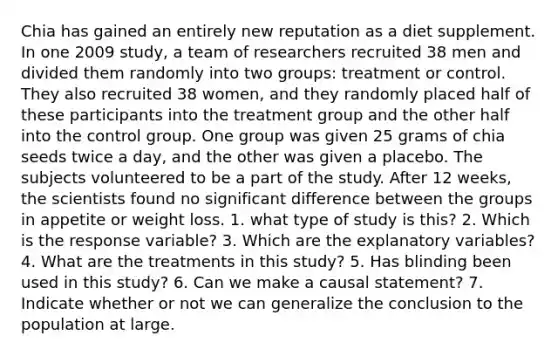 Chia has gained an entirely new reputation as a diet supplement. In one 2009 study, a team of researchers recruited 38 men and divided them randomly into two groups: treatment or control. They also recruited 38 women, and they randomly placed half of these participants into the treatment group and the other half into the control group. One group was given 25 grams of chia seeds twice a day, and the other was given a placebo. The subjects volunteered to be a part of the study. After 12 weeks, the scientists found no significant difference between the groups in appetite or weight loss. 1. what type of study is this? 2. Which is the response variable? 3. Which are the explanatory variables? 4. What are the treatments in this study? 5. Has blinding been used in this study? 6. Can we make a causal statement? 7. Indicate whether or not we can generalize the conclusion to the population at large.