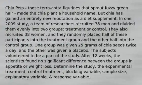 Chia Pets - those terra-cotta figurines that sprout fuzzy green hair - made the chia plant a household name. But chia has gained an entirely new reputation as a diet supplement. In one 2009 study, a team of researchers recruited 38 men and divided them evenly into two groups: treatment or control. They also recruited 38 women, and they randomly placed half of these participants into the treatment group and the other half into the control group. One group was given 25 grams of chia seeds twice a day, and the other was given a placebo. The subjects volunteered to be a part of the study. After 12 weeks, the scientists found no significant difference between the groups in appetite or weight loss. Determine the study, the experimental treatment, control treatment, blocking variable, sample size, explanatory variable, & response variable.