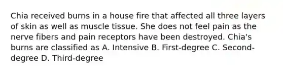 Chia received burns in a house fire that affected all three layers of skin as well as muscle tissue. She does not feel pain as the nerve fibers and pain receptors have been destroyed. Chia's burns are classified as A. Intensive B. First-degree C. Second-degree D. Third-degree