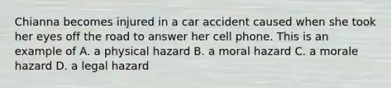 Chianna becomes injured in a car accident caused when she took her eyes off the road to answer her cell phone. This is an example of A. a physical hazard B. a moral hazard C. a morale hazard D. a legal hazard