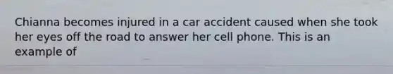 Chianna becomes injured in a car accident caused when she took her eyes off the road to answer her cell phone. This is an example of